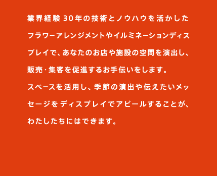 業界経験30年の技術とノウハウを活かしたフラワーアレンジメントやイルミネーションディスプレイで、あなたのお店や施設の空間を演出し、販売・集客を促進するお手伝いをします。
スペースを活用し、季節の演出や伝えたいメッセージをディスプレイでアピールすることが、わたしたちにはできます。