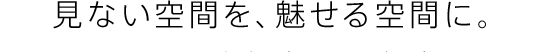 見ない空間を、魅せる空間に。